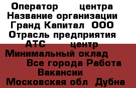 Оператор Call-центра › Название организации ­ Гранд Капитал, ООО › Отрасль предприятия ­ АТС, call-центр › Минимальный оклад ­ 30 000 - Все города Работа » Вакансии   . Московская обл.,Дубна г.